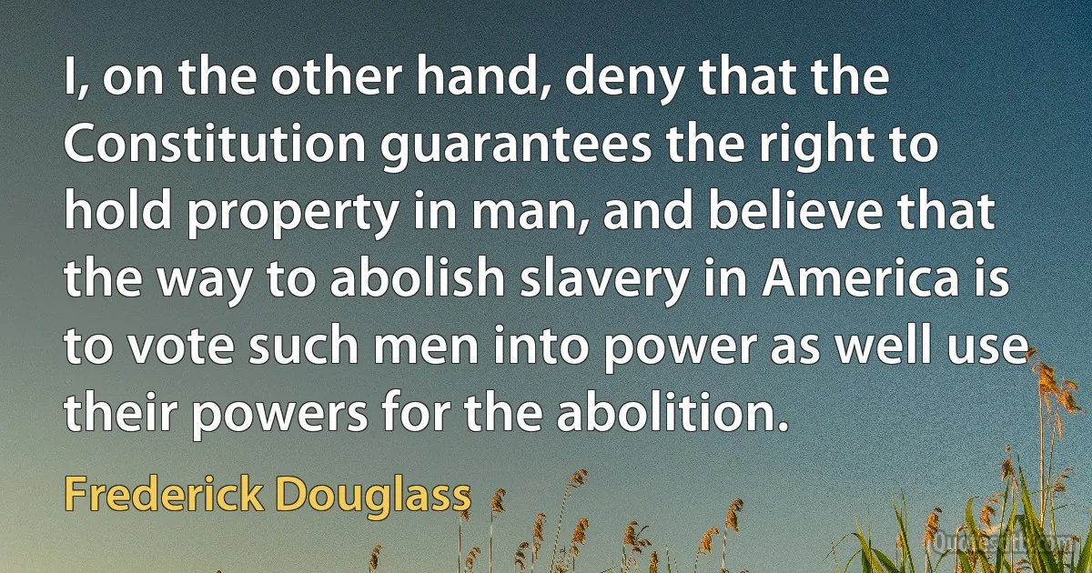 I, on the other hand, deny that the Constitution guarantees the right to hold property in man, and believe that the way to abolish slavery in America is to vote such men into power as well use their powers for the abolition. (Frederick Douglass)