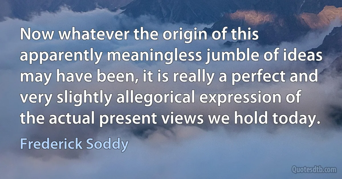 Now whatever the origin of this apparently meaningless jumble of ideas may have been, it is really a perfect and very slightly allegorical expression of the actual present views we hold today. (Frederick Soddy)