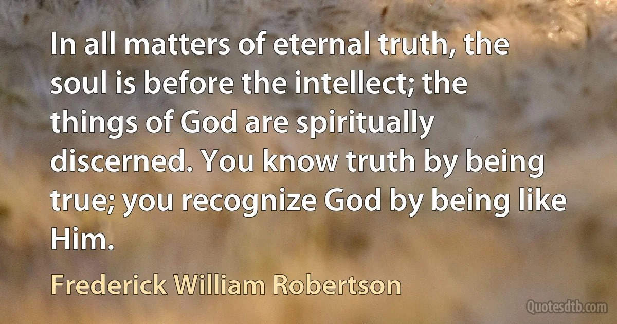 In all matters of eternal truth, the soul is before the intellect; the things of God are spiritually discerned. You know truth by being true; you recognize God by being like Him. (Frederick William Robertson)