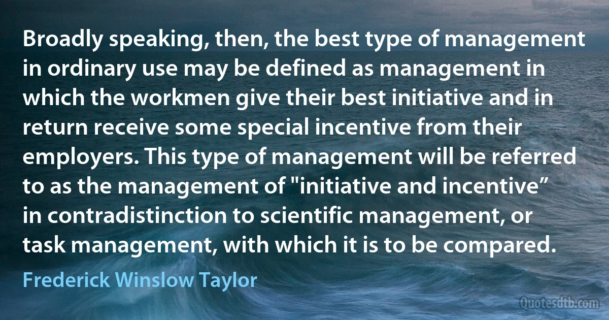 Broadly speaking, then, the best type of management in ordinary use may be defined as management in which the workmen give their best initiative and in return receive some special incentive from their employers. This type of management will be referred to as the management of "initiative and incentive” in contradistinction to scientific management, or task management, with which it is to be compared. (Frederick Winslow Taylor)