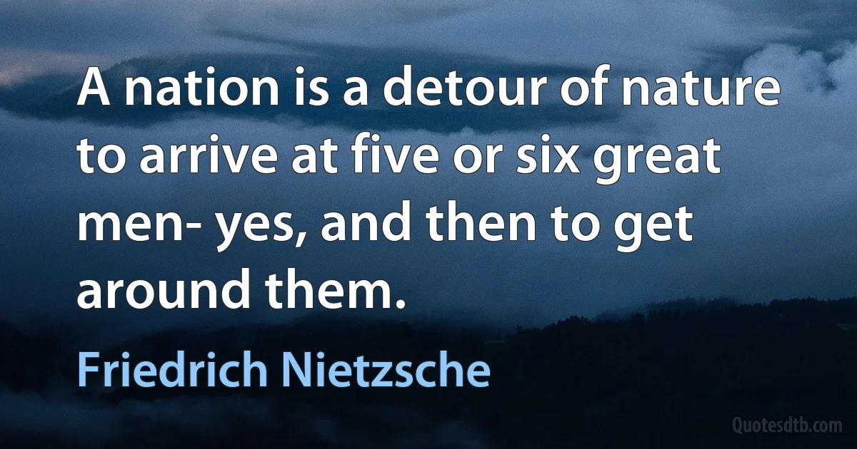 A nation is a detour of nature to arrive at five or six great men- yes, and then to get around them. (Friedrich Nietzsche)