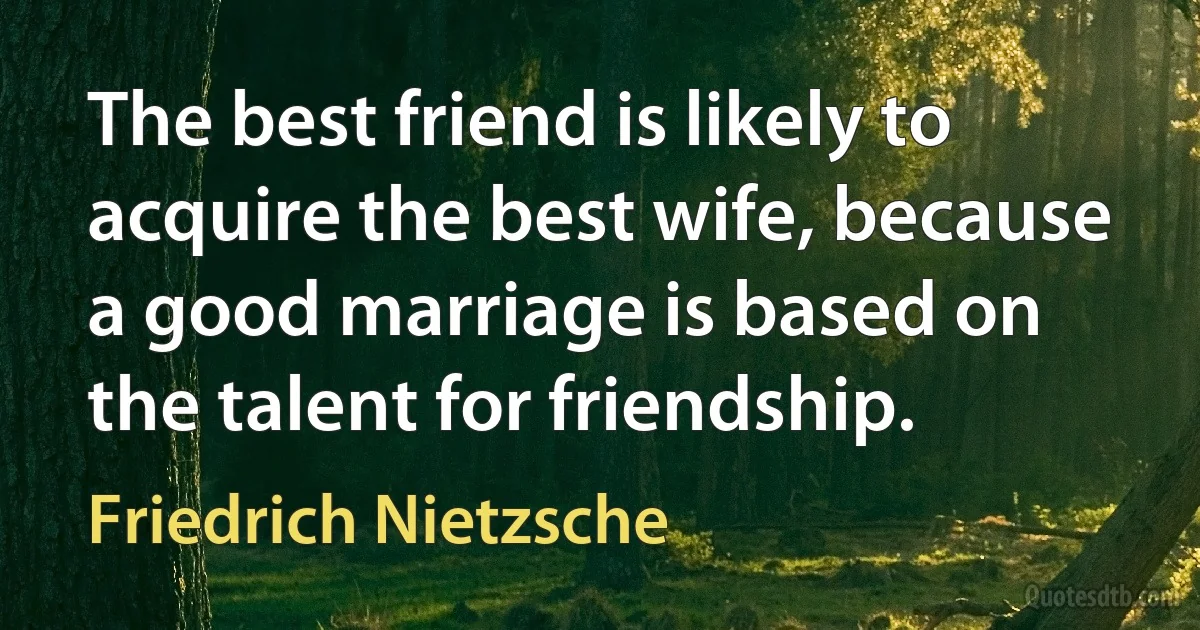 The best friend is likely to acquire the best wife, because a good marriage is based on the talent for friendship. (Friedrich Nietzsche)