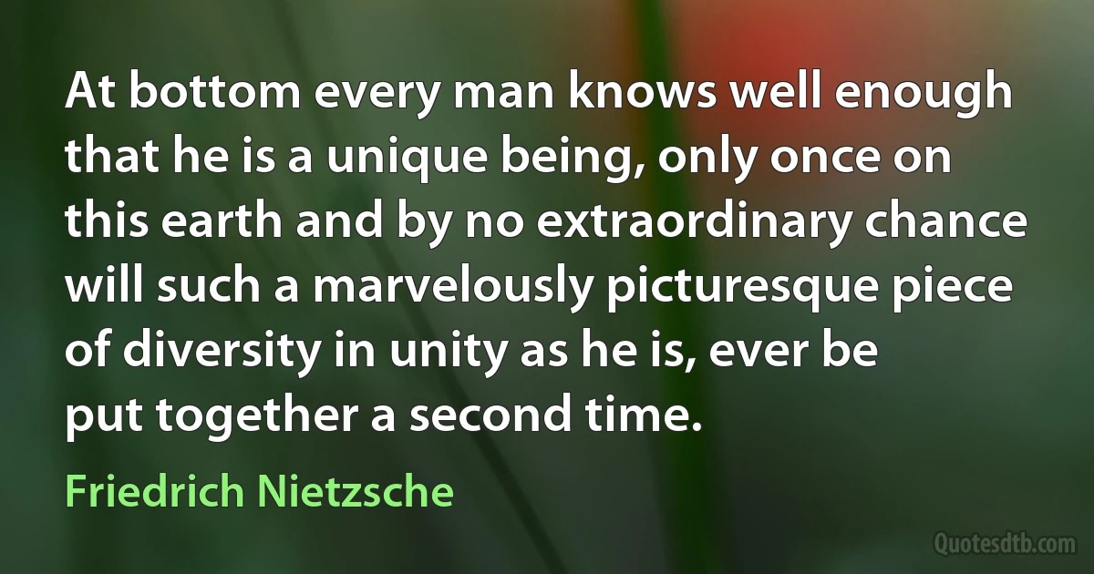 At bottom every man knows well enough that he is a unique being, only once on this earth and by no extraordinary chance will such a marvelously picturesque piece of diversity in unity as he is, ever be put together a second time. (Friedrich Nietzsche)