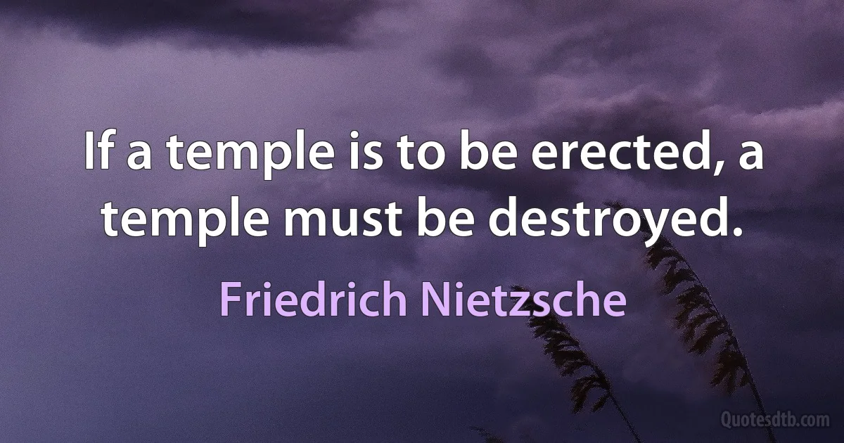 If a temple is to be erected, a temple must be destroyed. (Friedrich Nietzsche)