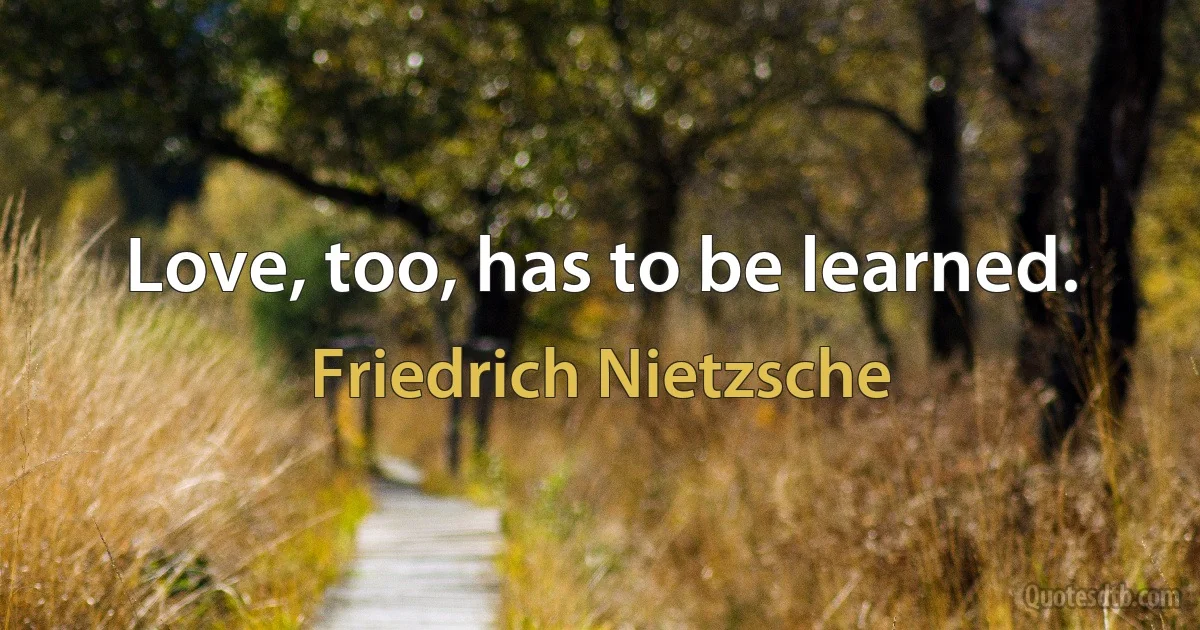 Love, too, has to be learned. (Friedrich Nietzsche)