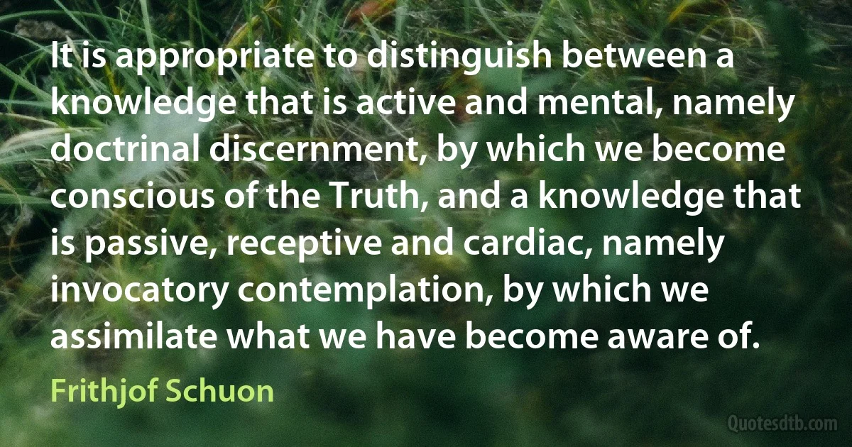 It is appropriate to distinguish between a knowledge that is active and mental, namely doctrinal discernment, by which we become conscious of the Truth, and a knowledge that is passive, receptive and cardiac, namely invocatory contemplation, by which we assimilate what we have become aware of. (Frithjof Schuon)