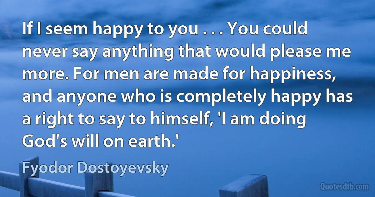 If I seem happy to you . . . You could never say anything that would please me more. For men are made for happiness, and anyone who is completely happy has a right to say to himself, 'I am doing God's will on earth.' (Fyodor Dostoyevsky)