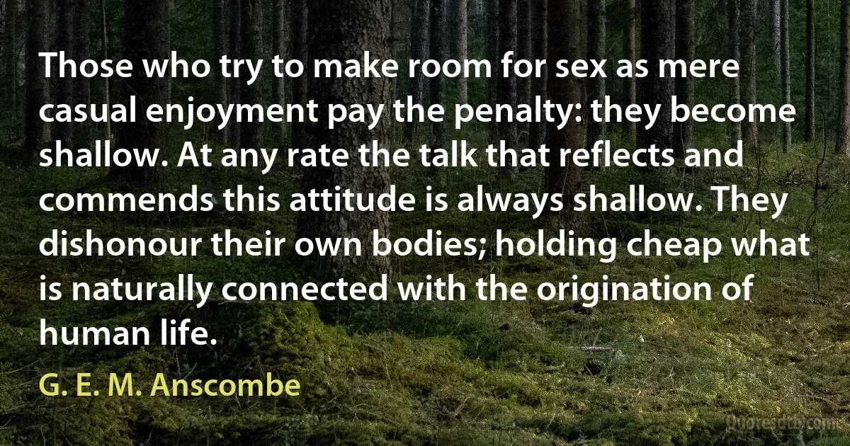 Those who try to make room for sex as mere casual enjoyment pay the penalty: they become shallow. At any rate the talk that reflects and commends this attitude is always shallow. They dishonour their own bodies; holding cheap what is naturally connected with the origination of human life. (G. E. M. Anscombe)