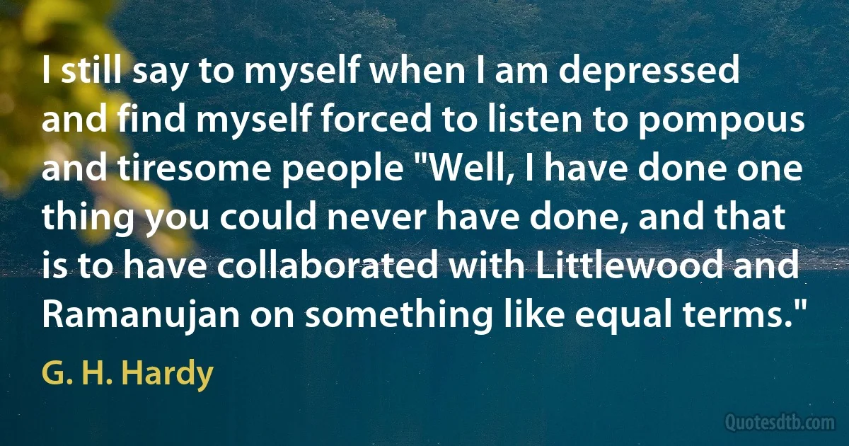 I still say to myself when I am depressed and find myself forced to listen to pompous and tiresome people "Well, I have done one thing you could never have done, and that is to have collaborated with Littlewood and Ramanujan on something like equal terms." (G. H. Hardy)