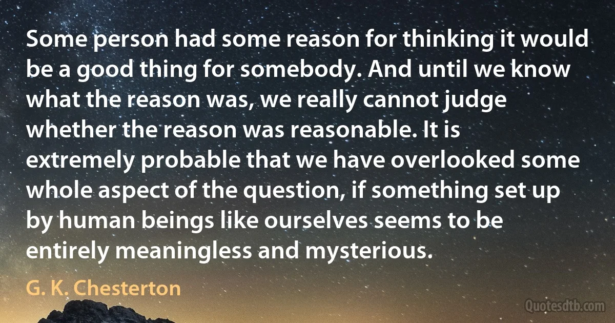 Some person had some reason for thinking it would be a good thing for somebody. And until we know what the reason was, we really cannot judge whether the reason was reasonable. It is extremely probable that we have overlooked some whole aspect of the question, if something set up by human beings like ourselves seems to be entirely meaningless and mysterious. (G. K. Chesterton)