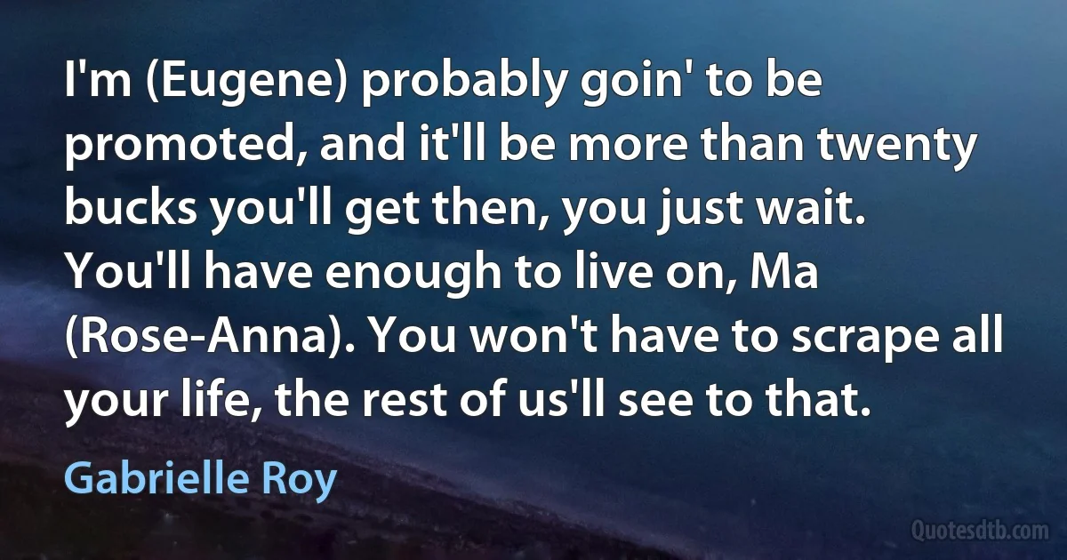 I'm (Eugene) probably goin' to be promoted, and it'll be more than twenty bucks you'll get then, you just wait. You'll have enough to live on, Ma (Rose-Anna). You won't have to scrape all your life, the rest of us'll see to that. (Gabrielle Roy)