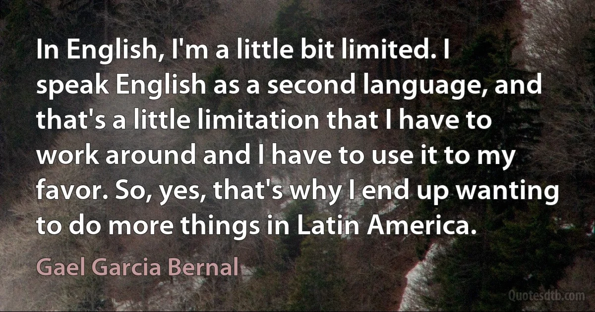 In English, I'm a little bit limited. I speak English as a second language, and that's a little limitation that I have to work around and I have to use it to my favor. So, yes, that's why I end up wanting to do more things in Latin America. (Gael Garcia Bernal)