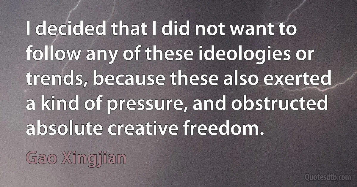 I decided that I did not want to follow any of these ideologies or trends, because these also exerted a kind of pressure, and obstructed absolute creative freedom. (Gao Xingjian)