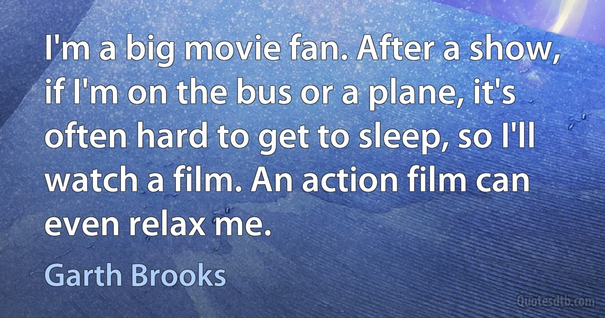 I'm a big movie fan. After a show, if I'm on the bus or a plane, it's often hard to get to sleep, so I'll watch a film. An action film can even relax me. (Garth Brooks)