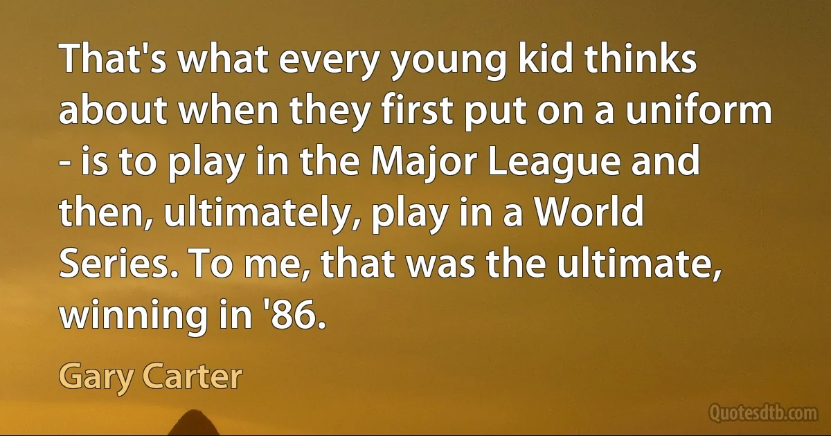 That's what every young kid thinks about when they first put on a uniform - is to play in the Major League and then, ultimately, play in a World Series. To me, that was the ultimate, winning in '86. (Gary Carter)