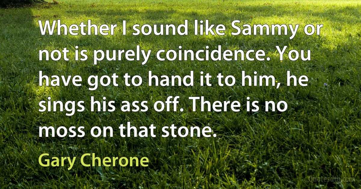 Whether I sound like Sammy or not is purely coincidence. You have got to hand it to him, he sings his ass off. There is no moss on that stone. (Gary Cherone)