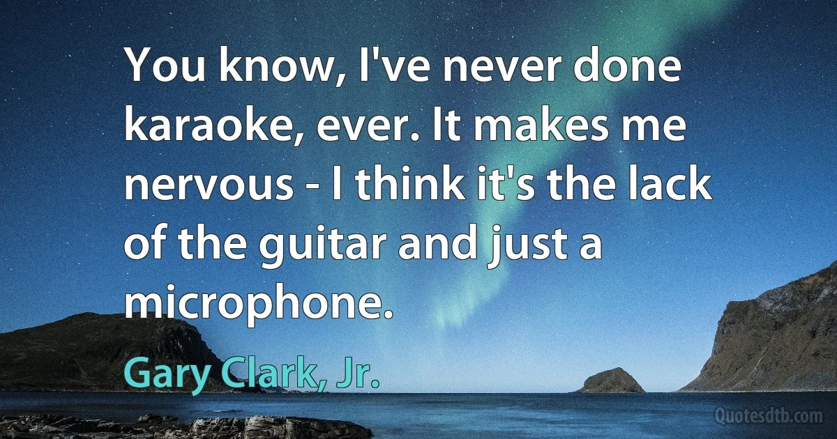 You know, I've never done karaoke, ever. It makes me nervous - I think it's the lack of the guitar and just a microphone. (Gary Clark, Jr.)