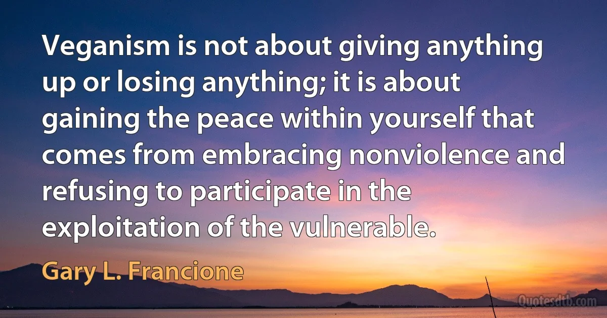 Veganism is not about giving anything up or losing anything; it is about gaining the peace within yourself that comes from embracing nonviolence and refusing to participate in the exploitation of the vulnerable. (Gary L. Francione)