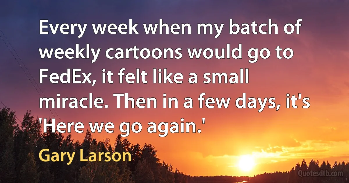 Every week when my batch of weekly cartoons would go to FedEx, it felt like a small miracle. Then in a few days, it's 'Here we go again.' (Gary Larson)