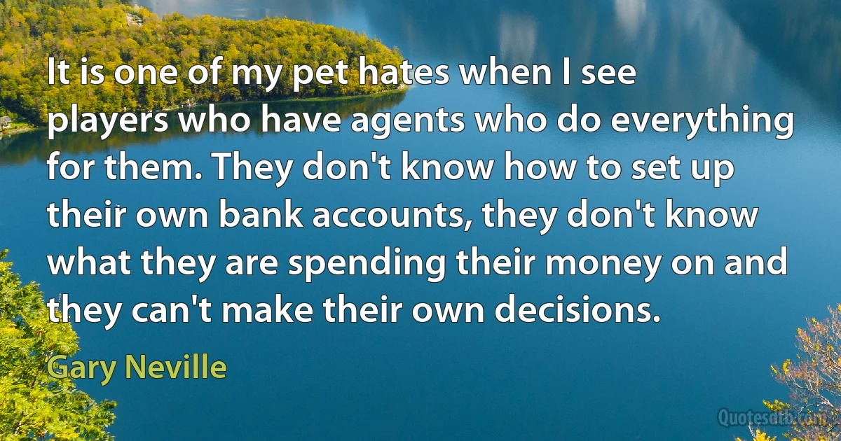 It is one of my pet hates when I see players who have agents who do everything for them. They don't know how to set up their own bank accounts, they don't know what they are spending their money on and they can't make their own decisions. (Gary Neville)