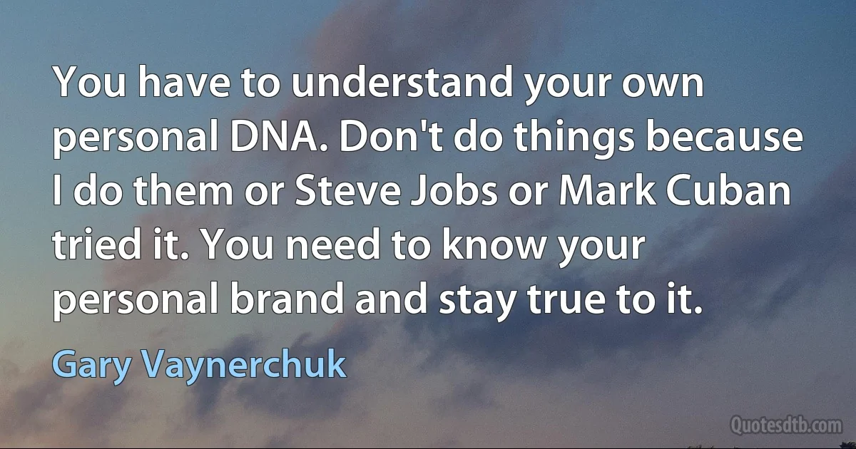 You have to understand your own personal DNA. Don't do things because I do them or Steve Jobs or Mark Cuban tried it. You need to know your personal brand and stay true to it. (Gary Vaynerchuk)