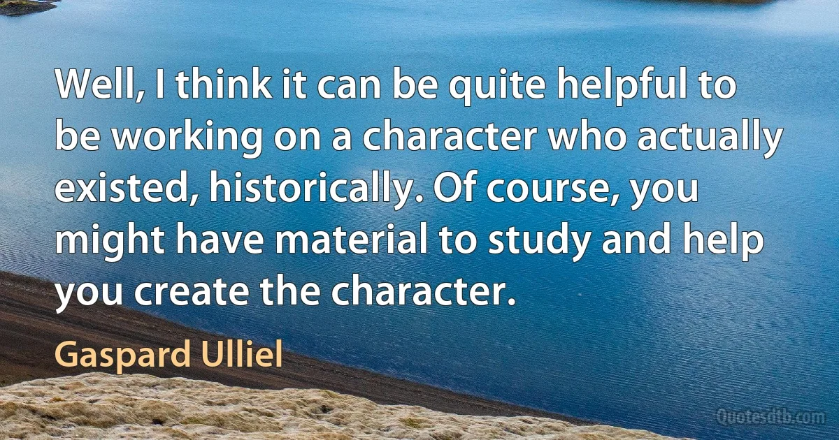 Well, I think it can be quite helpful to be working on a character who actually existed, historically. Of course, you might have material to study and help you create the character. (Gaspard Ulliel)