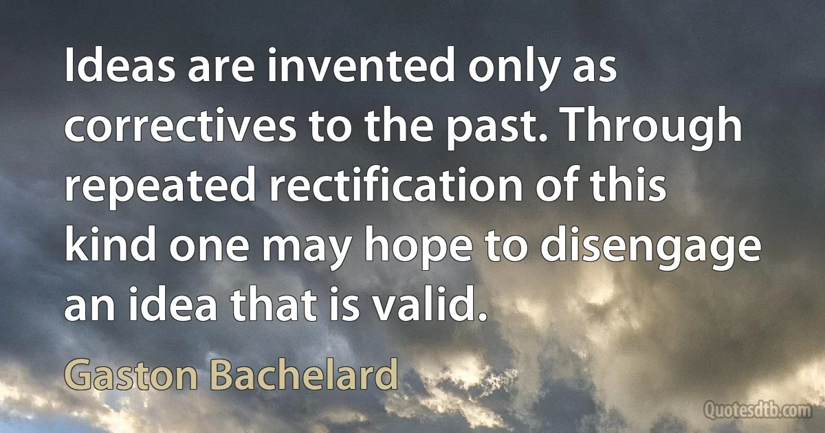 Ideas are invented only as correctives to the past. Through repeated rectification of this kind one may hope to disengage an idea that is valid. (Gaston Bachelard)