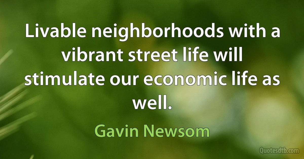 Livable neighborhoods with a vibrant street life will stimulate our economic life as well. (Gavin Newsom)