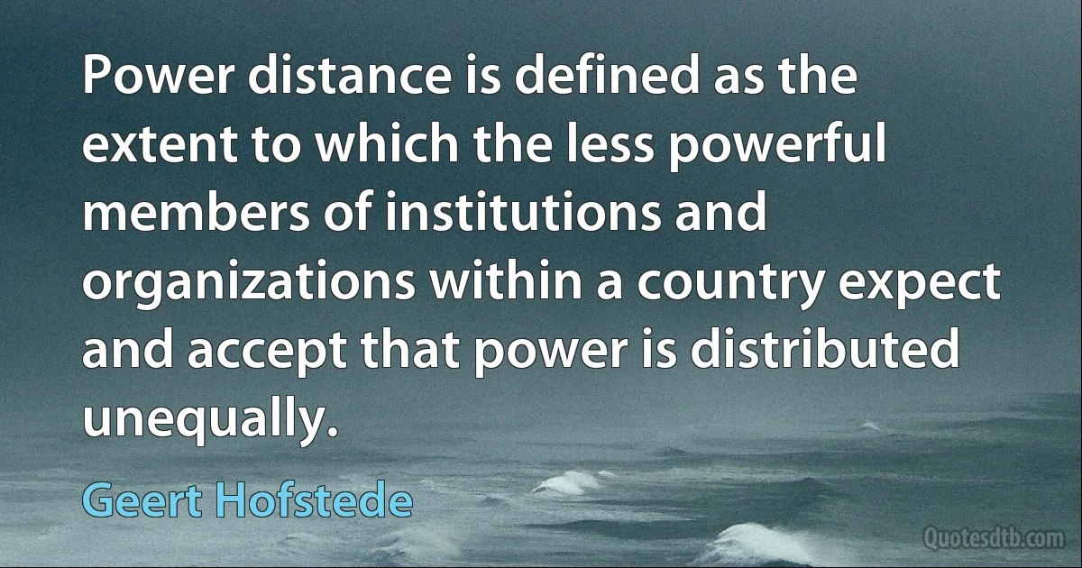 Power distance is defined as the extent to which the less powerful members of institutions and organizations within a country expect and accept that power is distributed unequally. (Geert Hofstede)