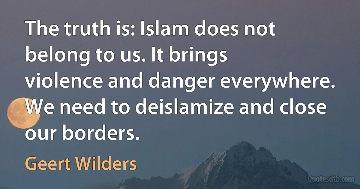 The truth is: Islam does not belong to us. It brings violence and danger everywhere. We need to deislamize and close our borders. (Geert Wilders)