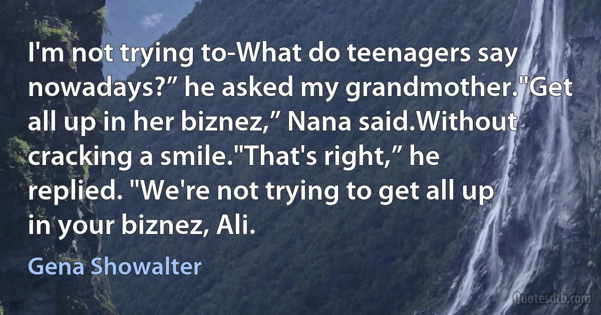 I'm not trying to-What do teenagers say nowadays?” he asked my grandmother."Get all up in her biznez,” Nana said.Without cracking a smile."That's right,” he replied. "We're not trying to get all up in your biznez, Ali. (Gena Showalter)