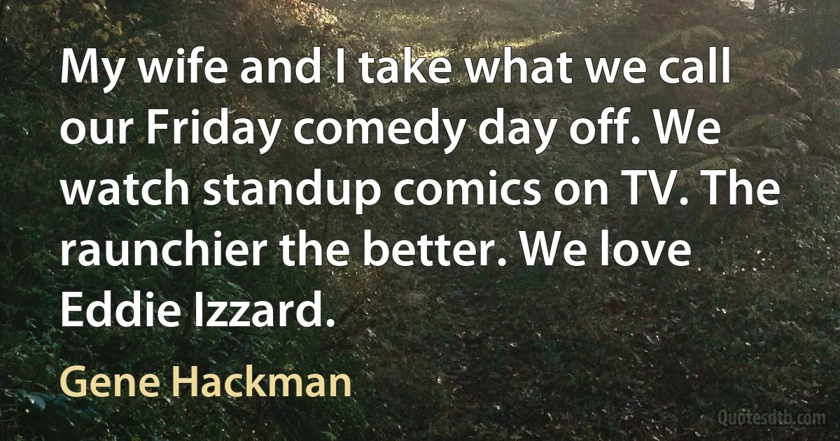 My wife and I take what we call our Friday comedy day off. We watch standup comics on TV. The raunchier the better. We love Eddie Izzard. (Gene Hackman)