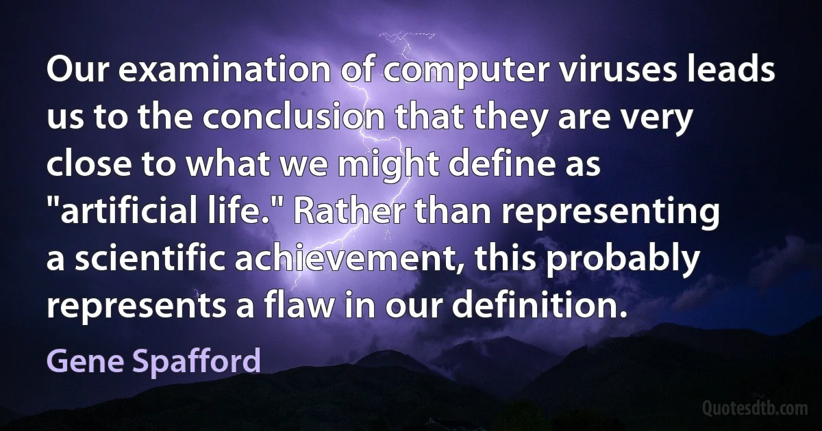 Our examination of computer viruses leads us to the conclusion that they are very close to what we might define as "artificial life." Rather than representing a scientific achievement, this probably represents a flaw in our definition. (Gene Spafford)