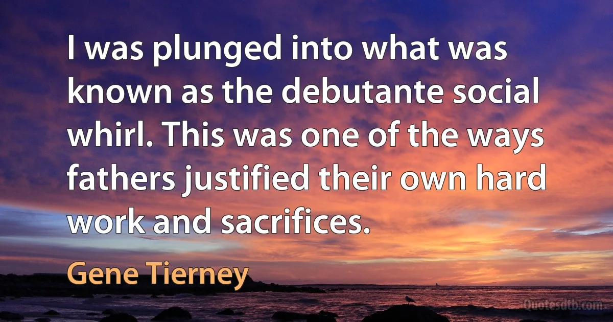 I was plunged into what was known as the debutante social whirl. This was one of the ways fathers justified their own hard work and sacrifices. (Gene Tierney)