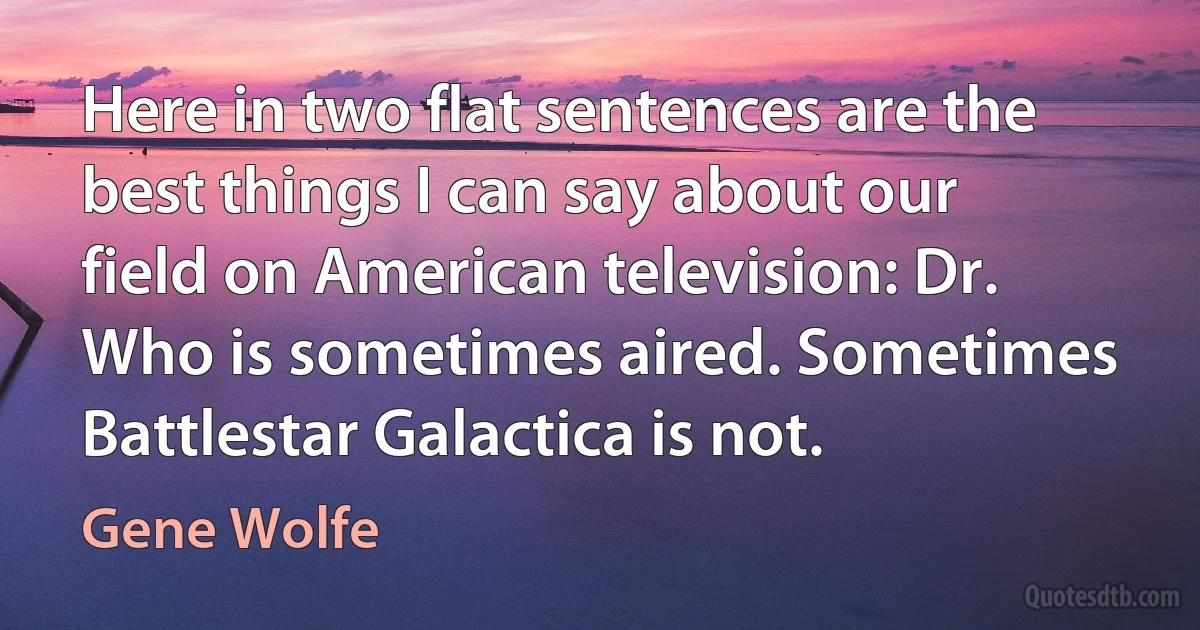 Here in two flat sentences are the best things I can say about our field on American television: Dr. Who is sometimes aired. Sometimes Battlestar Galactica is not. (Gene Wolfe)