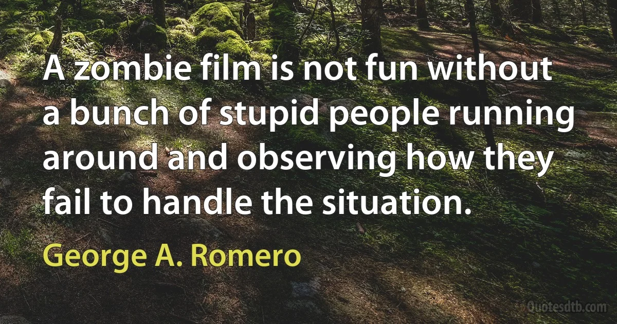 A zombie film is not fun without a bunch of stupid people running around and observing how they fail to handle the situation. (George A. Romero)