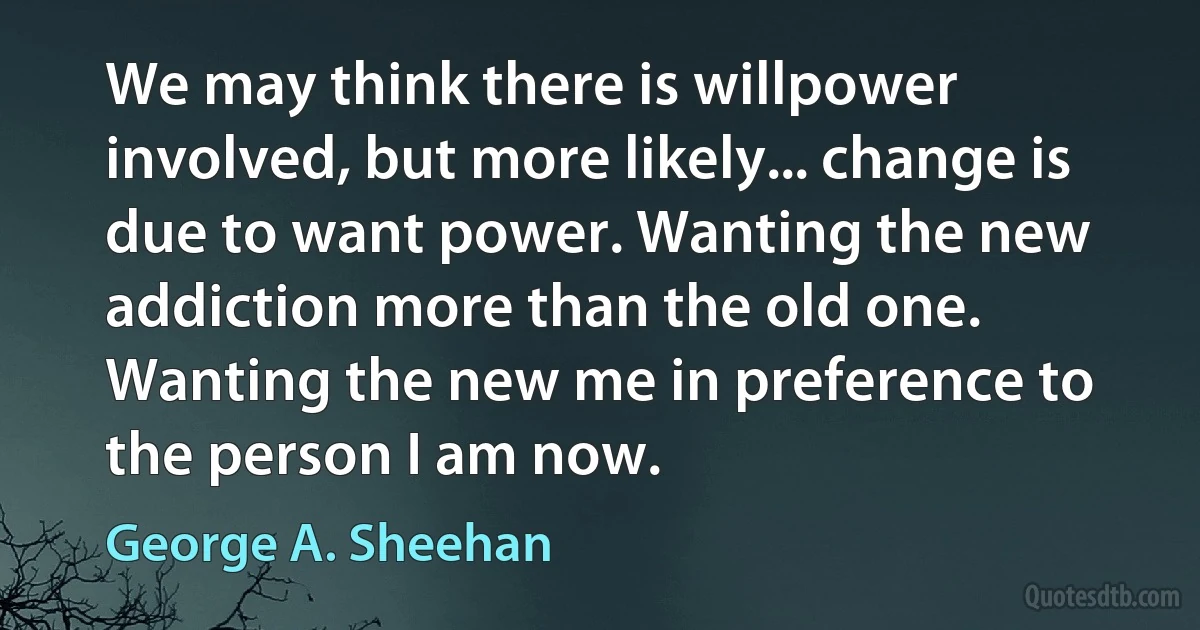 We may think there is willpower involved, but more likely... change is due to want power. Wanting the new addiction more than the old one. Wanting the new me in preference to the person I am now. (George A. Sheehan)