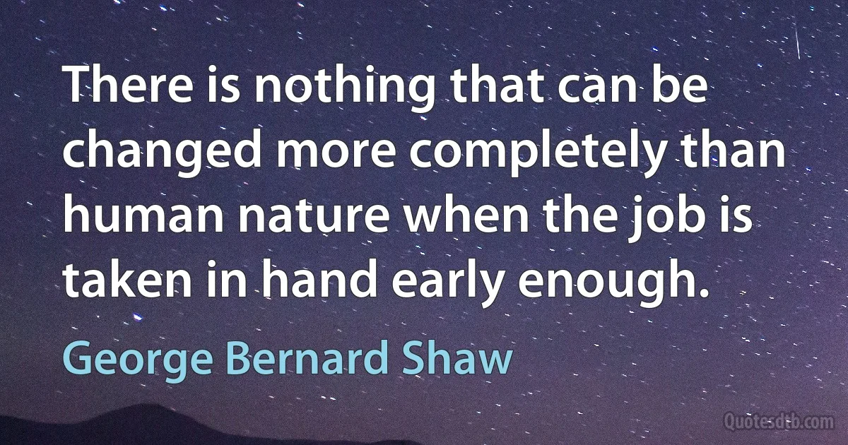 There is nothing that can be changed more completely than human nature when the job is taken in hand early enough. (George Bernard Shaw)