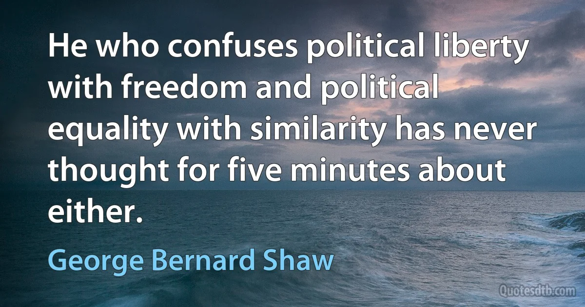 He who confuses political liberty with freedom and political equality with similarity has never thought for five minutes about either. (George Bernard Shaw)