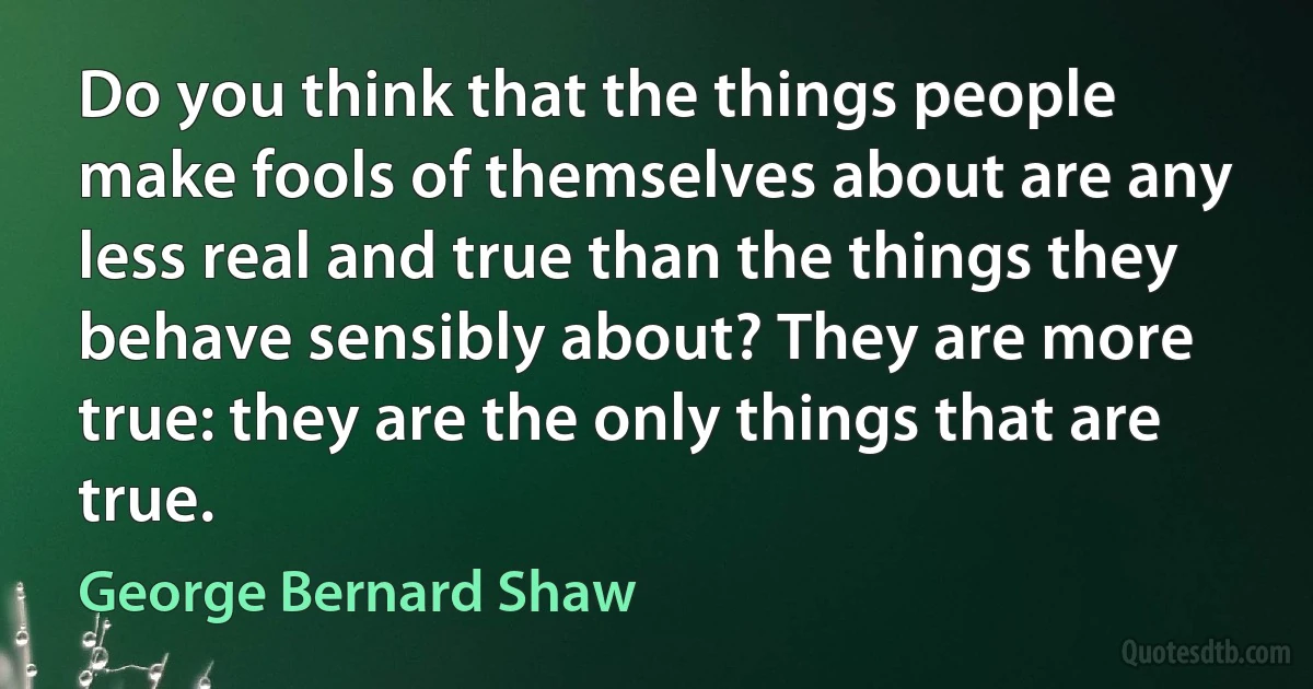 Do you think that the things people make fools of themselves about are any less real and true than the things they behave sensibly about? They are more true: they are the only things that are true. (George Bernard Shaw)