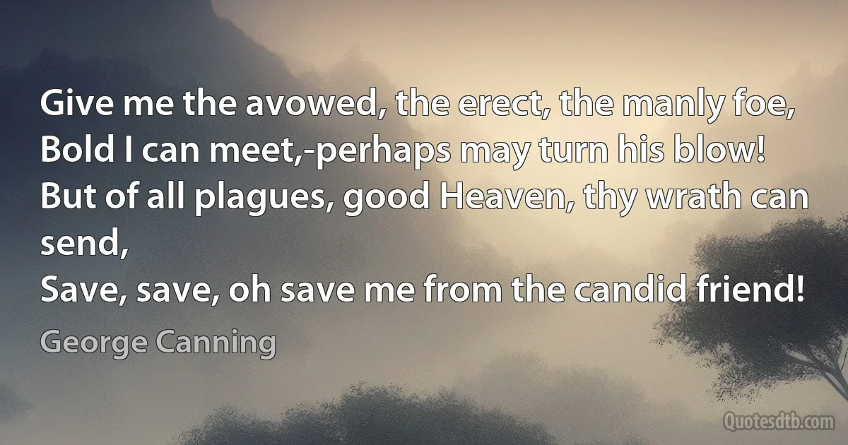 Give me the avowed, the erect, the manly foe,
Bold I can meet,-perhaps may turn his blow!
But of all plagues, good Heaven, thy wrath can send,
Save, save, oh save me from the candid friend! (George Canning)