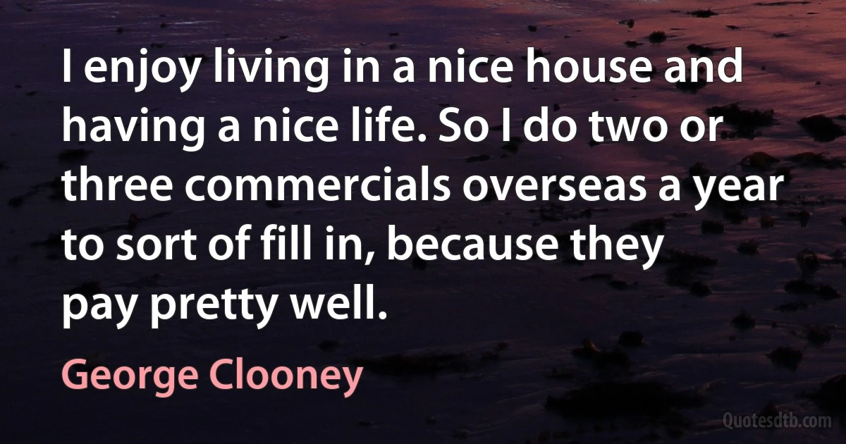 I enjoy living in a nice house and having a nice life. So I do two or three commercials overseas a year to sort of fill in, because they pay pretty well. (George Clooney)