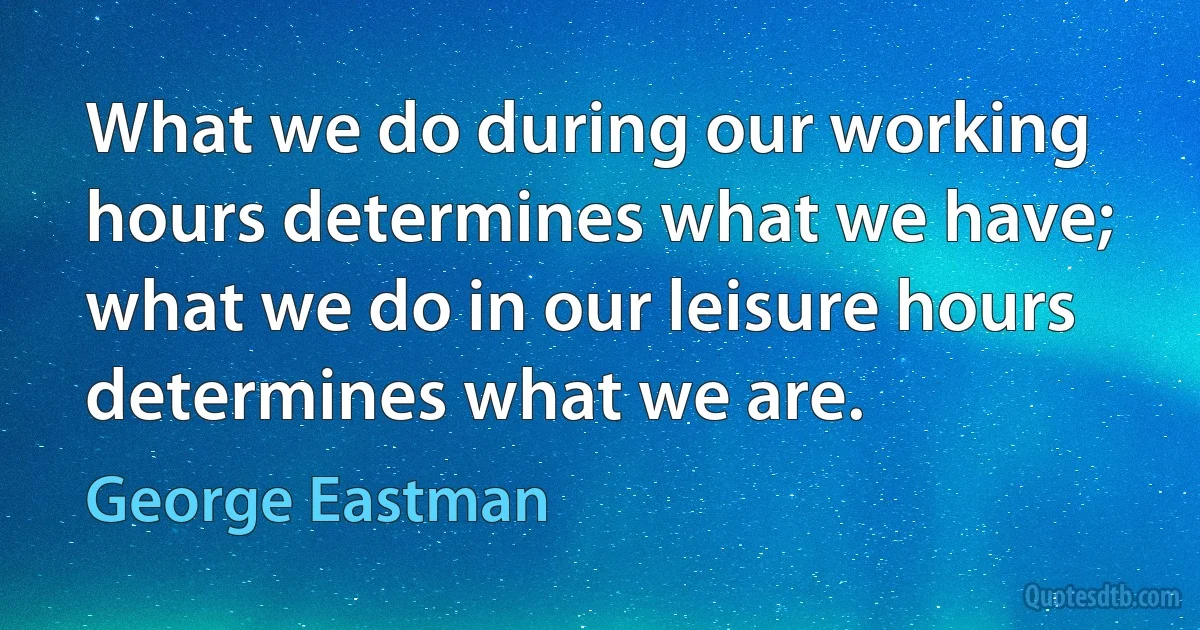 What we do during our working hours determines what we have; what we do in our leisure hours determines what we are. (George Eastman)