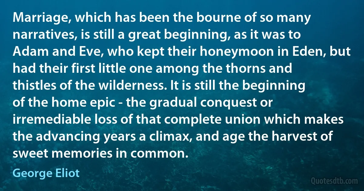 Marriage, which has been the bourne of so many narratives, is still a great beginning, as it was to Adam and Eve, who kept their honeymoon in Eden, but had their first little one among the thorns and thistles of the wilderness. It is still the beginning of the home epic - the gradual conquest or irremediable loss of that complete union which makes the advancing years a climax, and age the harvest of sweet memories in common. (George Eliot)