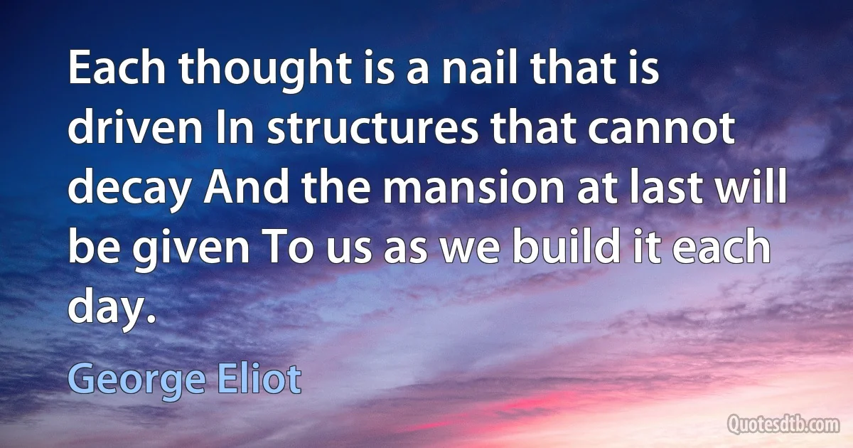 Each thought is a nail that is driven In structures that cannot decay And the mansion at last will be given To us as we build it each day. (George Eliot)