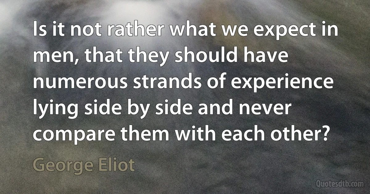 Is it not rather what we expect in men, that they should have numerous strands of experience lying side by side and never compare them with each other? (George Eliot)