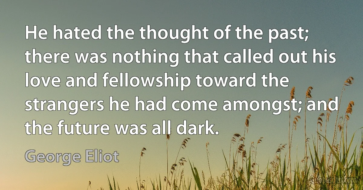 He hated the thought of the past; there was nothing that called out his love and fellowship toward the strangers he had come amongst; and the future was all dark. (George Eliot)