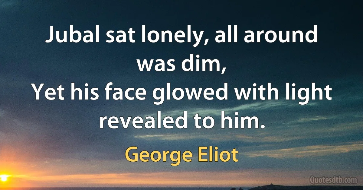 Jubal sat lonely, all around was dim,
Yet his face glowed with light revealed to him. (George Eliot)