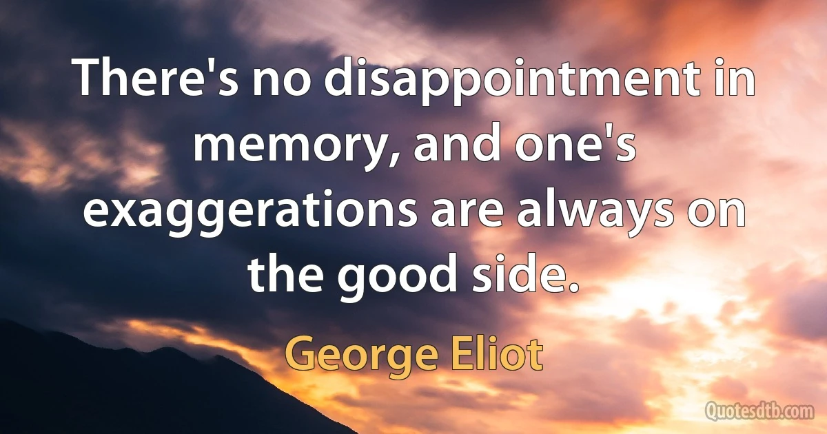 There's no disappointment in memory, and one's exaggerations are always on the good side. (George Eliot)