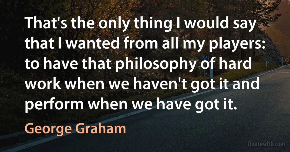 That's the only thing I would say that I wanted from all my players: to have that philosophy of hard work when we haven't got it and perform when we have got it. (George Graham)